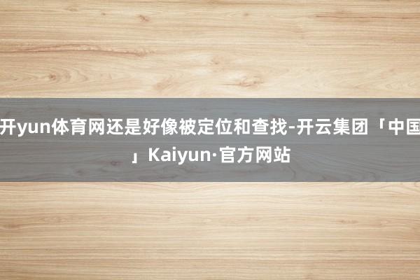 开yun体育网还是好像被定位和查找-开云集团「中国」Kaiyun·官方网站