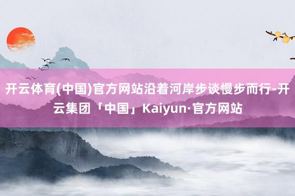 开云体育(中国)官方网站沿着河岸步谈慢步而行-开云集团「中国」Kaiyun·官方网站