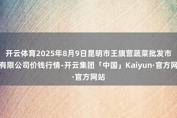 开云体育2025年8月9日昆明市王旗营蔬菜批发市集有限公司价钱行情-开云集团「中国」Kaiyun·官方网站