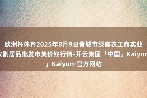 欧洲杯体育2025年8月9日晋城市绿盛农工商实业有限公司农副居品批发市集价钱行情-开云集团「中国」Kaiyun·官方网站