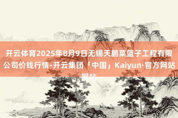 开云体育2025年8月9日无锡天鹏菜篮子工程有限公司价钱行情-开云集团「中国」Kaiyun·官方网站