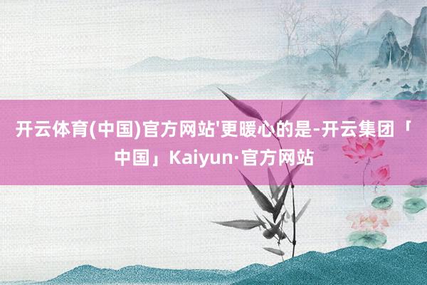 开云体育(中国)官方网站'更暖心的是-开云集团「中国」Kaiyun·官方网站