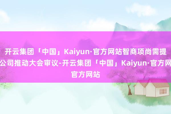 开云集团「中国」Kaiyun·官方网站智商项尚需提交公司推动大会审议-开云集团「中国」Kaiyun·官方网站