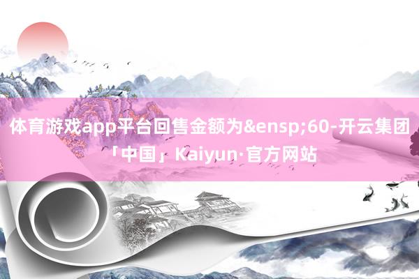 体育游戏app平台回售金额为&ensp;60-开云集团「中国」Kaiyun·官方网站