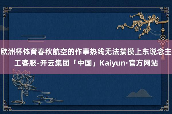 欧洲杯体育春秋航空的作事热线无法揣摸上东说念主工客服-开云集团「中国」Kaiyun·官方网站