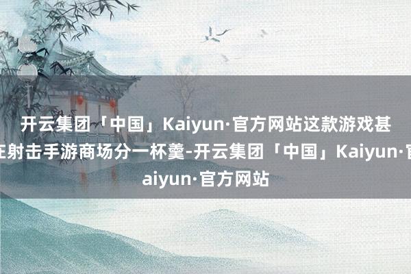 开云集团「中国」Kaiyun·官方网站这款游戏甚而也要在射击手游商场分一杯羹-开云集团「中国」Kaiyun·官方网站