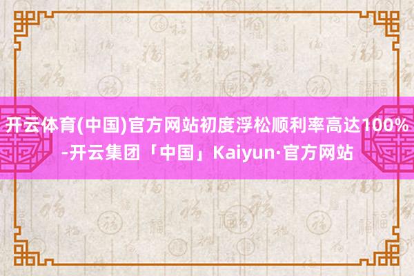 开云体育(中国)官方网站初度浮松顺利率高达100%-开云集团「中国」Kaiyun·官方网站