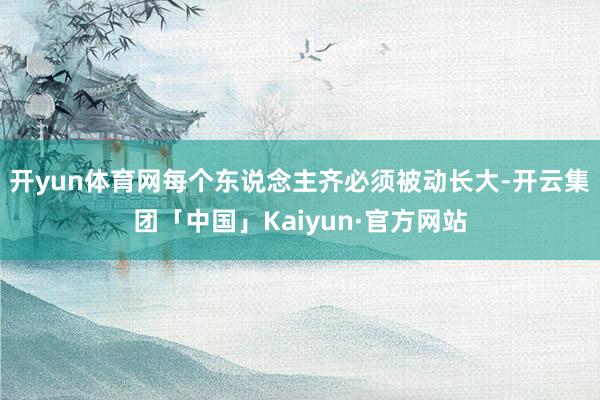 开yun体育网每个东说念主齐必须被动长大-开云集团「中国」Kaiyun·官方网站