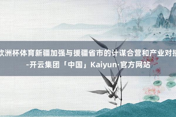 欧洲杯体育新疆加强与援疆省市的计谋合营和产业对接-开云集团「中国」Kaiyun·官方网站