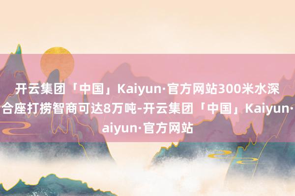 开云集团「中国」Kaiyun·官方网站300米水深内千里船合座打捞智商可达8万吨-开云集团「中国」Kaiyun·官方网站