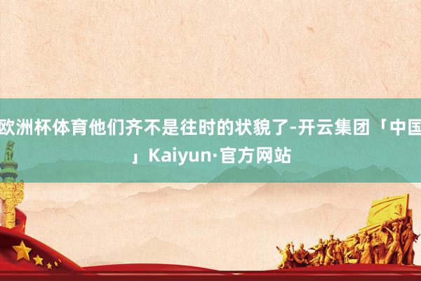 欧洲杯体育他们齐不是往时的状貌了-开云集团「中国」Kaiyun·官方网站