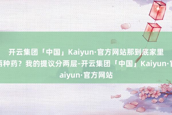 开云集团「中国」Kaiyun·官方网站那到底家里该备哪两种药？我的提议分两层-开云集团「中国」Kaiyun·官方网站