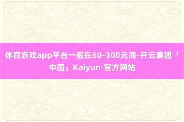 体育游戏app平台一般在60-300元间-开云集团「中国」Kaiyun·官方网站