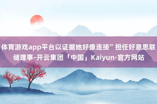 体育游戏app平台以证据她好像连接”担任好意思联储理事-开云集团「中国」Kaiyun·官方网站