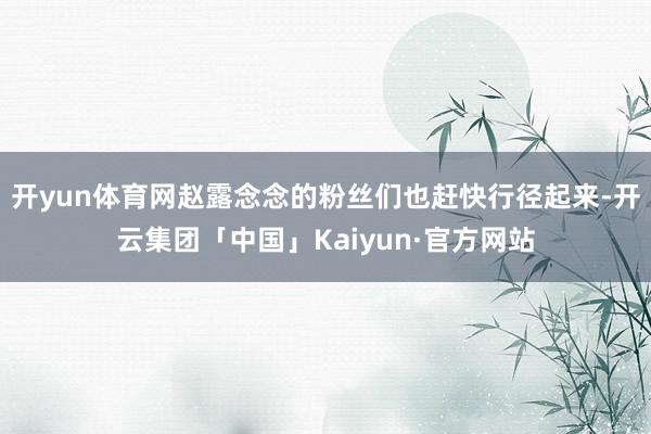 开yun体育网赵露念念的粉丝们也赶快行径起来-开云集团「中国」Kaiyun·官方网站