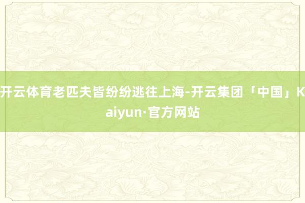 开云体育老匹夫皆纷纷逃往上海-开云集团「中国」Kaiyun·官方网站