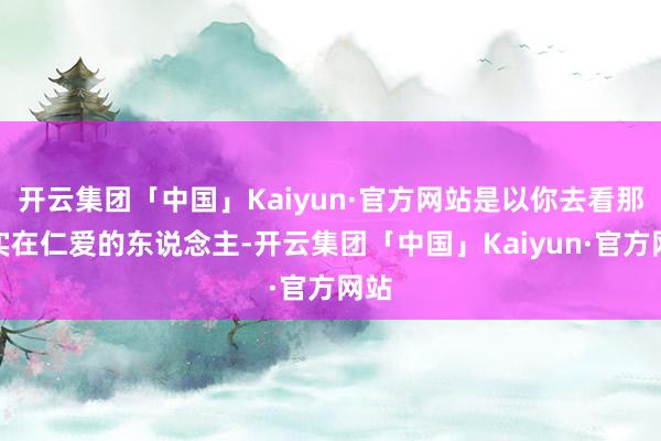 开云集团「中国」Kaiyun·官方网站是以你去看那些实在仁爱的东说念主-开云集团「中国」Kaiyun·官方网站