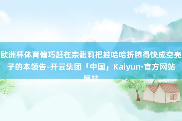 欧洲杯体育偏巧赶在宗馥莉把娃哈哈折腾得快成空壳子的本领告-开云集团「中国」Kaiyun·官方网站