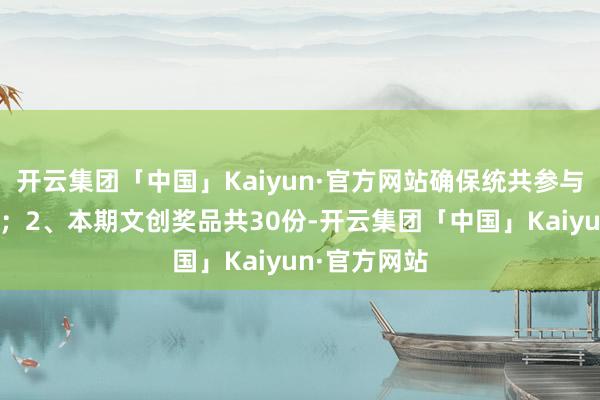 开云集团「中国」Kaiyun·官方网站确保统共参与者契机均等；2、本期文创奖品共30份-开云集团「中国」Kaiyun·官方网站