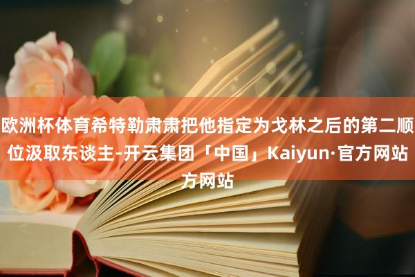 欧洲杯体育希特勒肃肃把他指定为戈林之后的第二顺位汲取东谈主-开云集团「中国」Kaiyun·官方网站