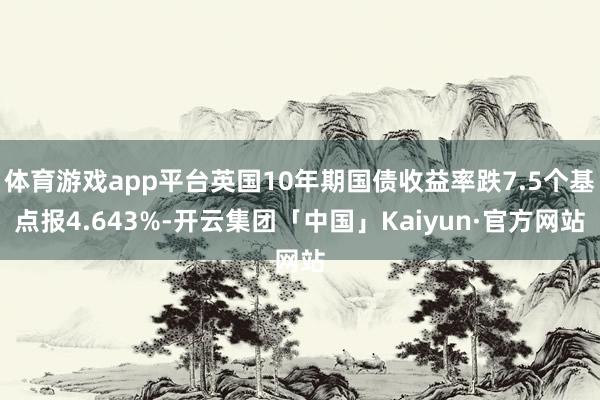体育游戏app平台英国10年期国债收益率跌7.5个基点报4.643%-开云集团「中国」Kaiyun·官方网站