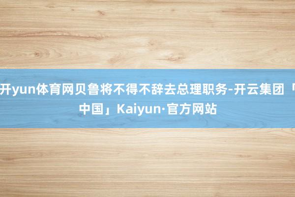 开yun体育网贝鲁将不得不辞去总理职务-开云集团「中国」Kaiyun·官方网站