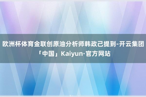 欧洲杯体育　　金联创原油分析师韩政己提到-开云集团「中国」Kaiyun·官方网站