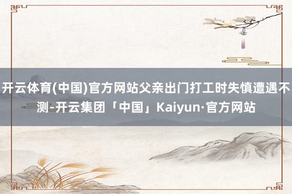开云体育(中国)官方网站父亲出门打工时失慎遭遇不测-开云集团「中国」Kaiyun·官方网站