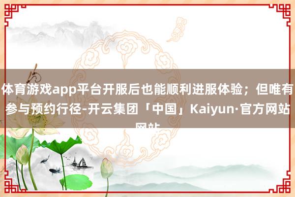 体育游戏app平台开服后也能顺利进服体验；但唯有参与预约行径-开云集团「中国」Kaiyun·官方网站