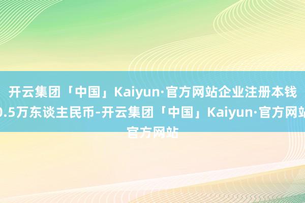 开云集团「中国」Kaiyun·官方网站企业注册本钱0.5万东谈主民币-开云集团「中国」Kaiyun·官方网站