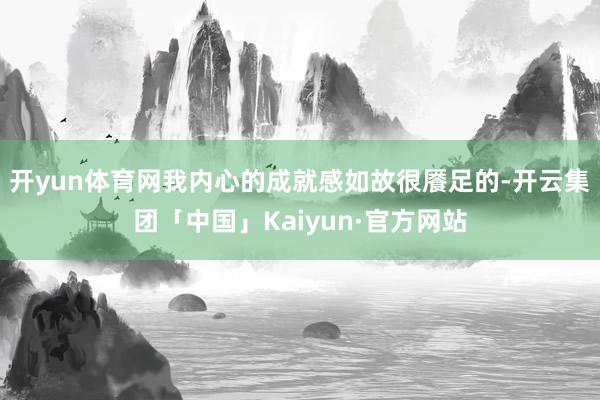 开yun体育网我内心的成就感如故很餍足的-开云集团「中国」Kaiyun·官方网站