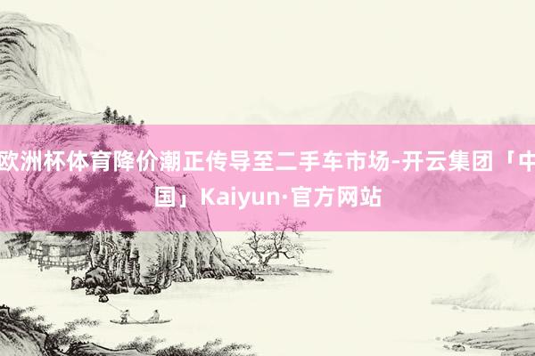 欧洲杯体育降价潮正传导至二手车市场-开云集团「中国」Kaiyun·官方网站