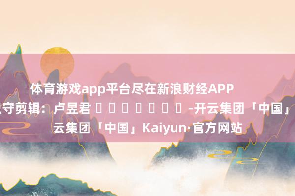 体育游戏app平台尽在新浪财经APP            						职守剪辑：卢昱君 							-开云集团「中国」Kaiyun·官方网站