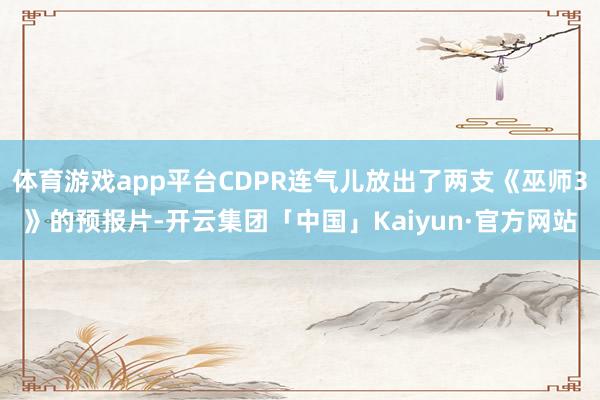 体育游戏app平台CDPR连气儿放出了两支《巫师3》的预报片-开云集团「中国」Kaiyun·官方网站