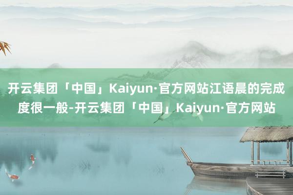 开云集团「中国」Kaiyun·官方网站江语晨的完成度很一般-开云集团「中国」Kaiyun·官方网站