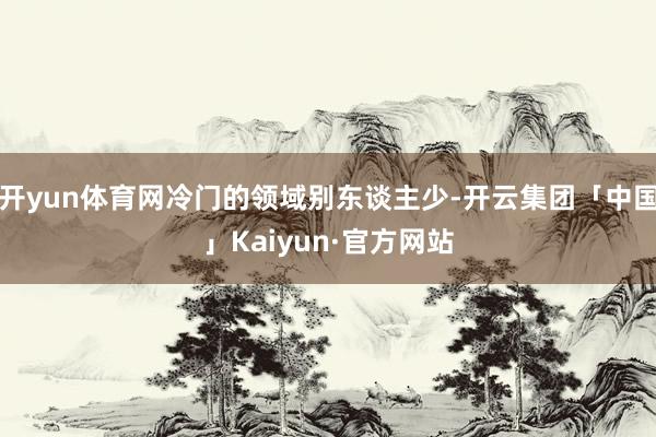 开yun体育网冷门的领域别东谈主少-开云集团「中国」Kaiyun·官方网站
