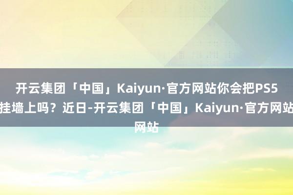 开云集团「中国」Kaiyun·官方网站你会把PS5挂墙上吗？近日-开云集团「中国」Kaiyun·官方网站