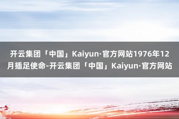 开云集团「中国」Kaiyun·官方网站1976年12月插足使命-开云集团「中国」Kaiyun·官方网站