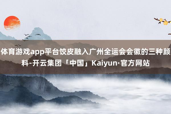 体育游戏app平台饺皮融入广州全运会会徽的三种颜料-开云集团「中国」Kaiyun·官方网站