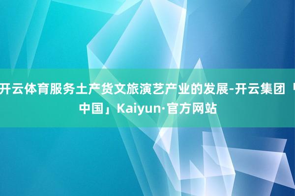 开云体育服务土产货文旅演艺产业的发展-开云集团「中国」Kaiyun·官方网站