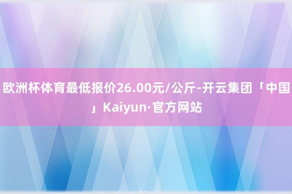 欧洲杯体育最低报价26.00元/公斤-开云集团「中国」Kaiyun·官方网站