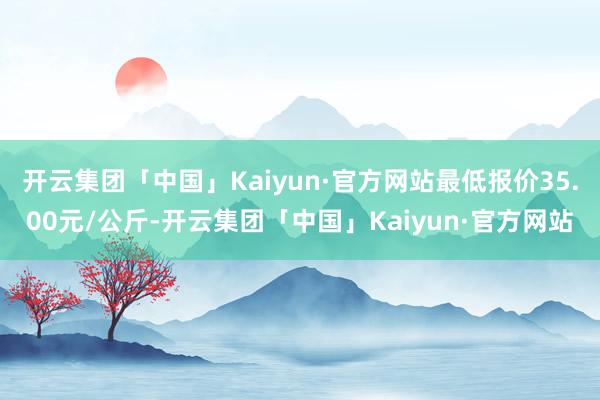 开云集团「中国」Kaiyun·官方网站最低报价35.00元/公斤-开云集团「中国」Kaiyun·官方网站