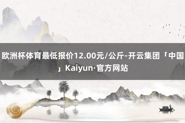 欧洲杯体育最低报价12.00元/公斤-开云集团「中国」Kaiyun·官方网站