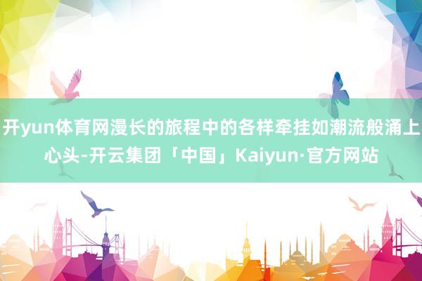 开yun体育网漫长的旅程中的各样牵挂如潮流般涌上心头-开云集团「中国」Kaiyun·官方网站
