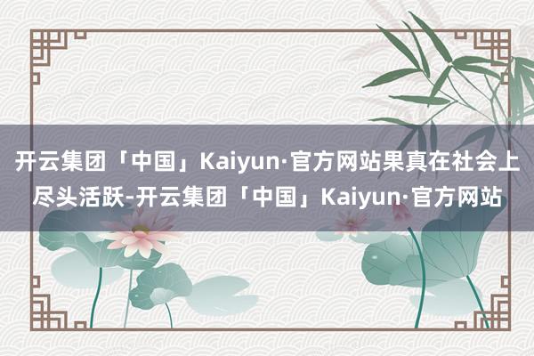 开云集团「中国」Kaiyun·官方网站果真在社会上尽头活跃-开云集团「中国」Kaiyun·官方网站