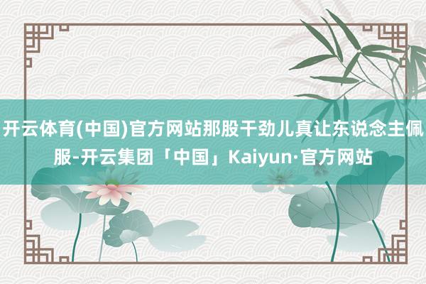 开云体育(中国)官方网站那股干劲儿真让东说念主佩服-开云集团「中国」Kaiyun·官方网站