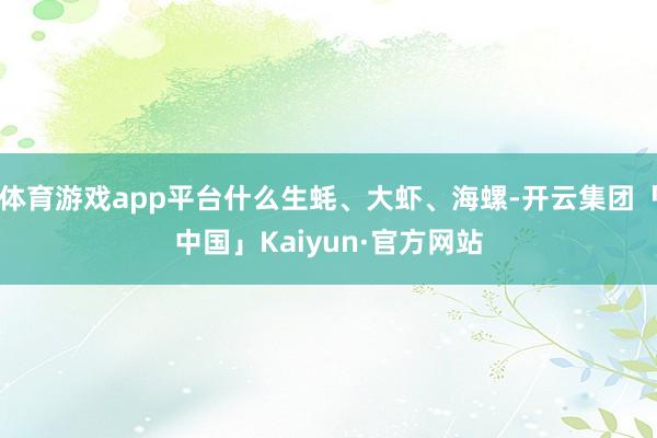 体育游戏app平台什么生蚝、大虾、海螺-开云集团「中国」Kaiyun·官方网站
