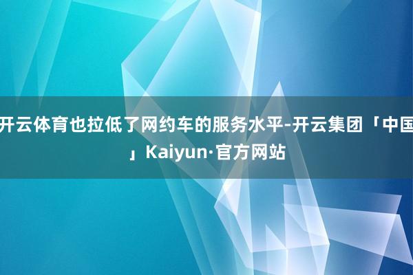 开云体育也拉低了网约车的服务水平-开云集团「中国」Kaiyun·官方网站