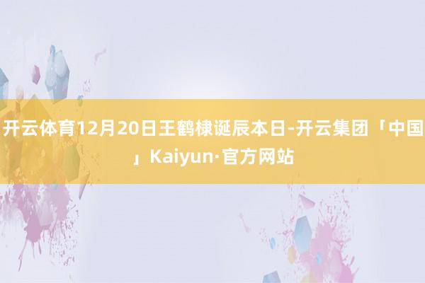 开云体育12月20日王鹤棣诞辰本日-开云集团「中国」Kaiyun·官方网站