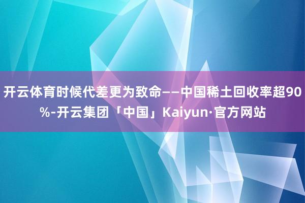 开云体育时候代差更为致命——中国稀土回收率超90%-开云集团「中国」Kaiyun·官方网站